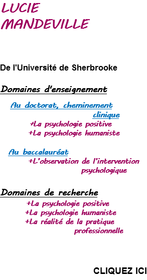 LUCIE  MANDEVILLE      De l'Université de Sherbrooke  Domaines d'enseignement   Au doctorat, cheminement   clinique +La psychologie positive +La psychologie humaniste   Au baccalauréat +L’observation de l’intervention   psychologique    Domaines de recherche +La psychologie positive +La psychologie humaniste +La réalité de la pratique   professionnelle       CLIQUEZ ICI