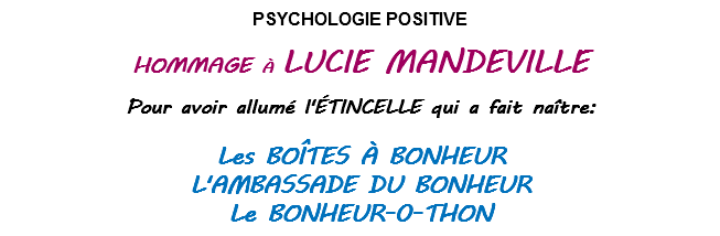   PSYCHOLOGIE POSITIVE       HOMMAGE À LUCIE MANDEVILLE              Pour avoir allumé l'ÉTINCELLE qui a fait naître:    Les BOÎTES À BONHEUR L'AMBASSADE DU BONHEUR Le BONHEUR-0-THON 